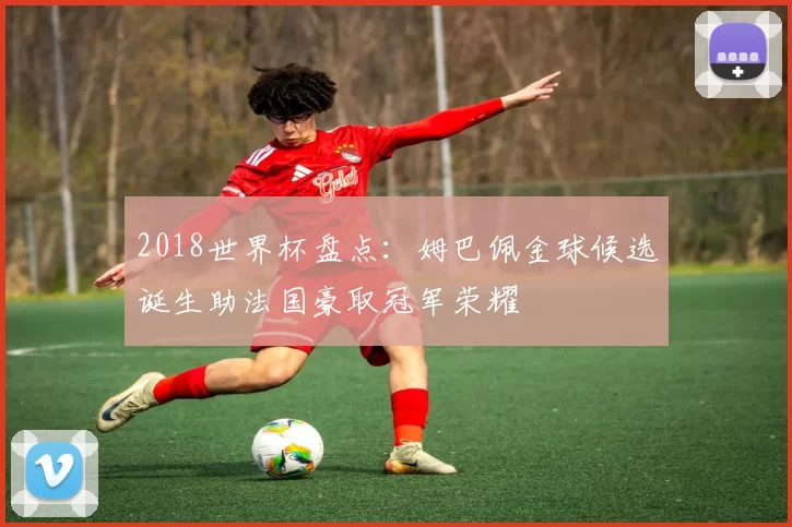 2018世界杯盘点：姆巴佩金球候选诞生助法国豪取冠军荣耀