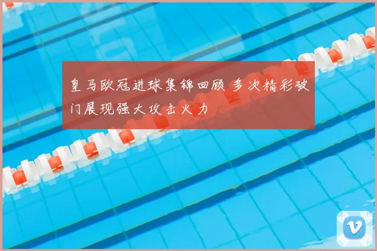 皇马欧冠进球集锦回顾 多次精彩破门展现强大攻击火力