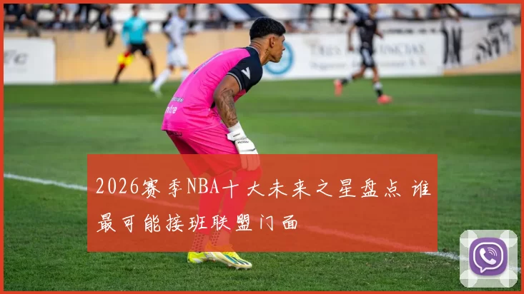 2026赛季NBA十大未来之星盘点 谁最可能接班联盟门面