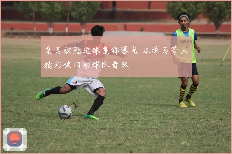 皇马欧冠进球集锦曝光 本泽马等人精彩破门助球队晋级