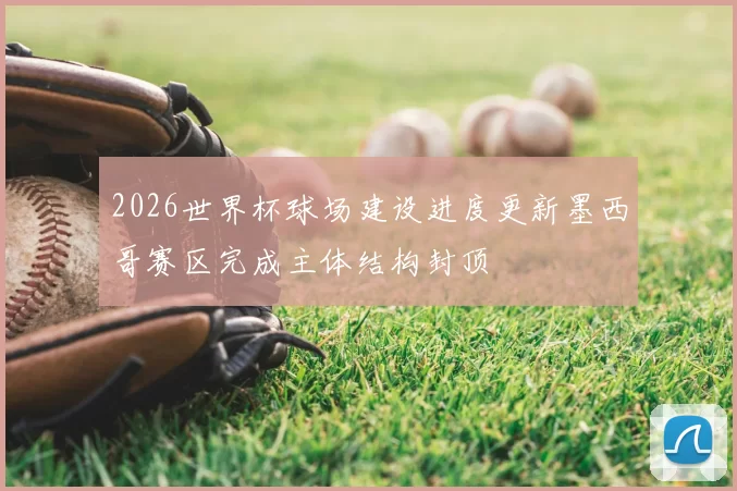 2026世界杯球场建设进度更新墨西哥赛区完成主体结构封顶