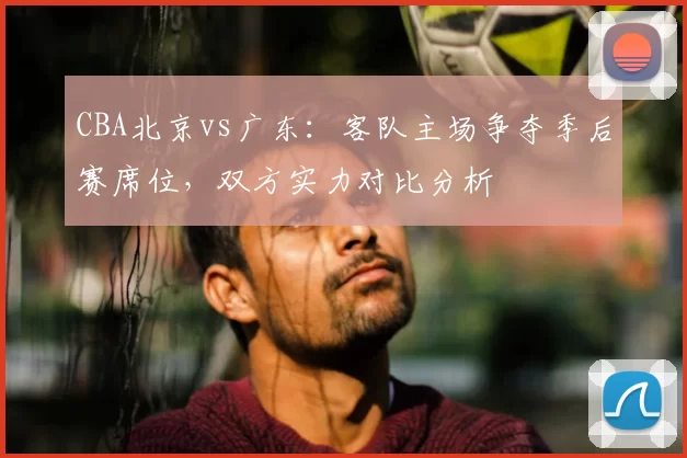 CBA北京vs广东：客队主场争夺季后赛席位，双方实力对比分析