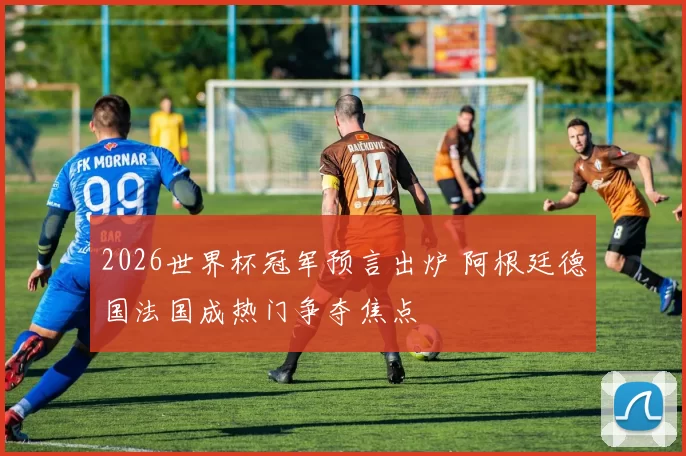 2026世界杯冠军预言出炉 阿根廷德国法国成热门争夺焦点