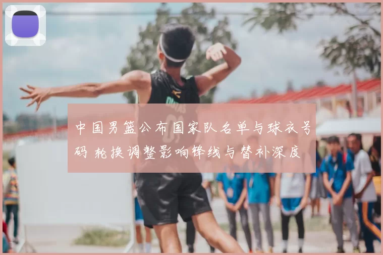 中国男篮公布国家队名单与球衣号码 轮换调整影响锋线与替补深度