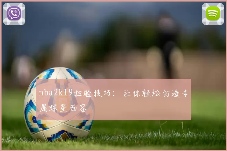 nba2k19扫脸技巧：让你轻松打造专属球星面容