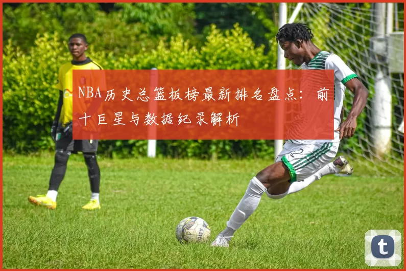 NBA历史总篮板榜最新排名盘点：前十巨星与数据纪录解析