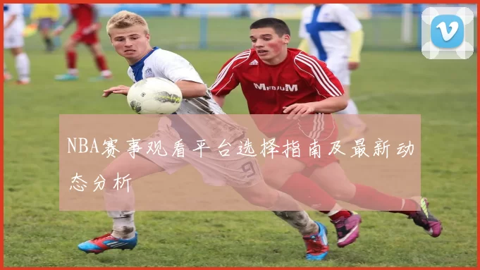 NBA赛事观看平台选择指南及最新动态分析