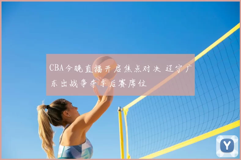 CBA今晚直播开启焦点对决 辽宁广东出战争夺季后赛席位
