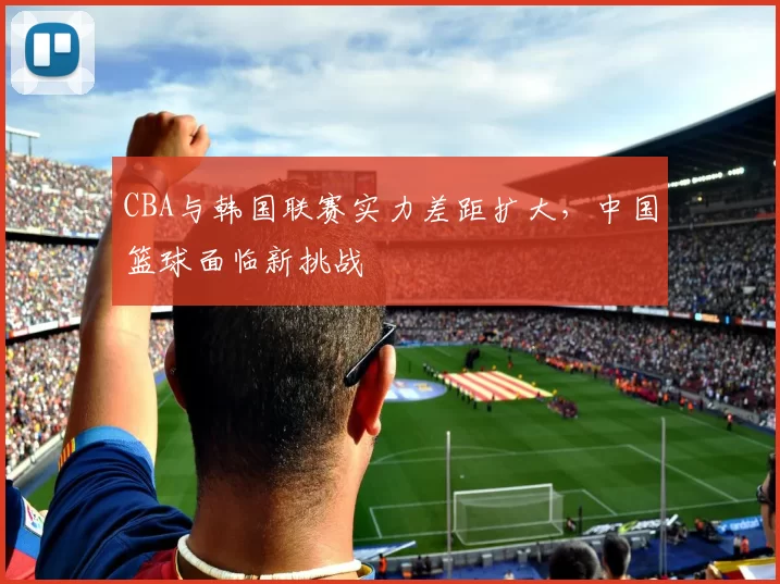 CBA与韩国联赛实力差距扩大，中国篮球面临新挑战