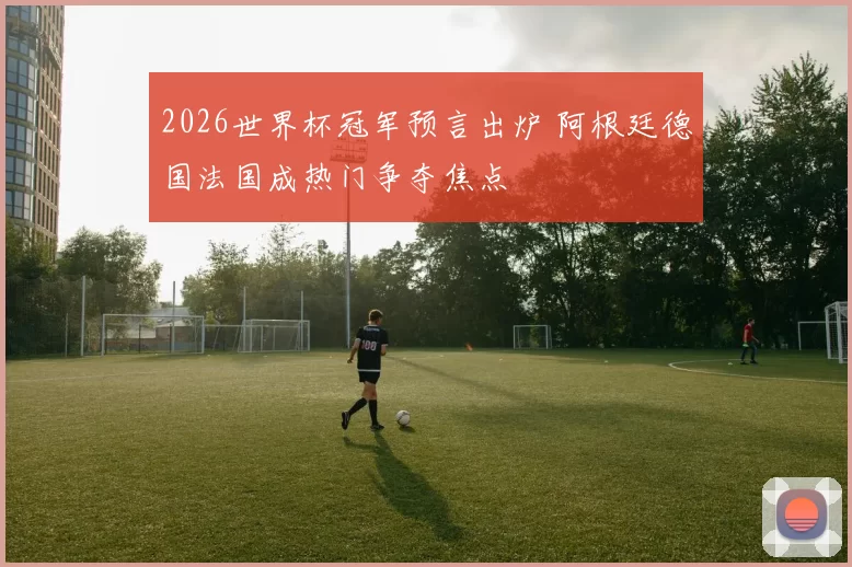 2026世界杯冠军预言出炉 阿根廷德国法国成热门争夺焦点