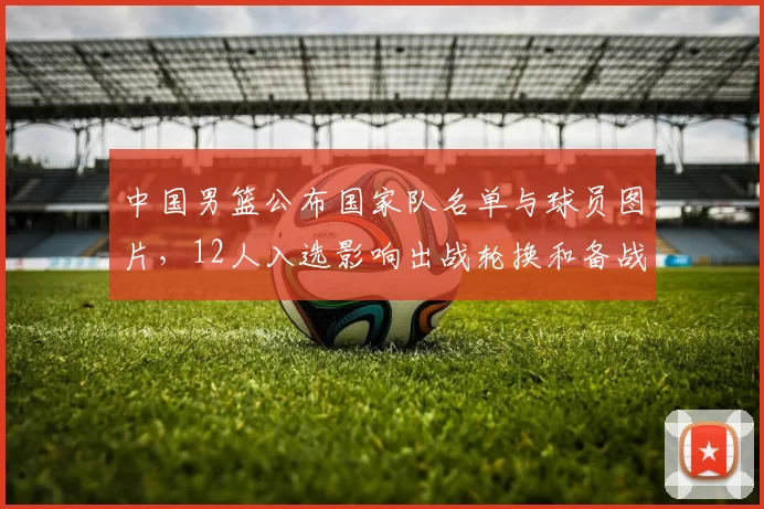 中国男篮公布国家队名单与球员图片，12人入选影响出战轮换和备战部署