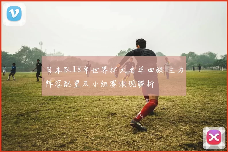 日本队18年世界杯大名单回顾 主力阵容配置及小组赛表现解析