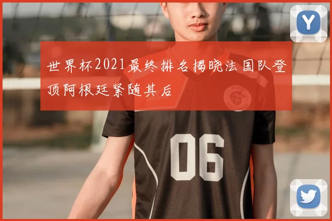 世界杯2021最终排名揭晓法国队登顶阿根廷紧随其后