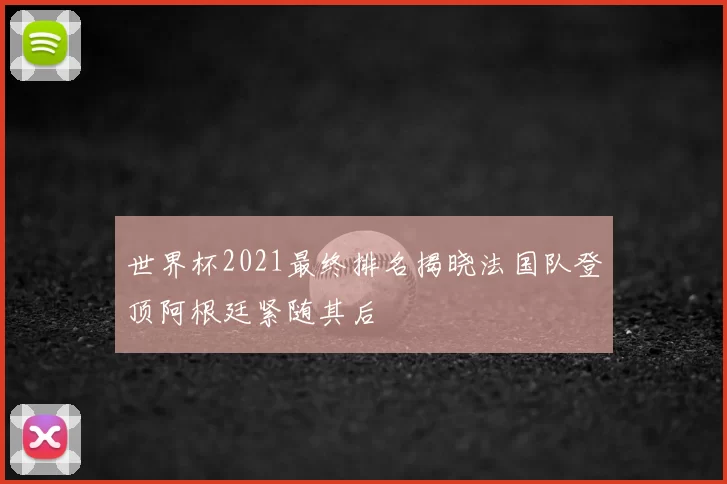 世界杯2021最终排名揭晓法国队登顶阿根廷紧随其后