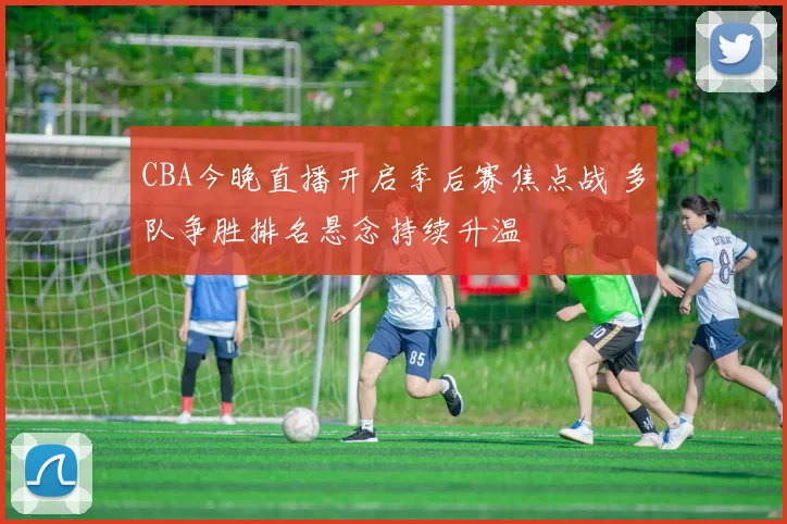 CBA今晚直播开启季后赛焦点战 多队争胜排名悬念持续升温