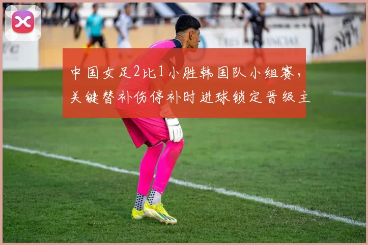 中国女足2比1小胜韩国队小组赛,关键替补伤停补时进球锁定晋级主动权