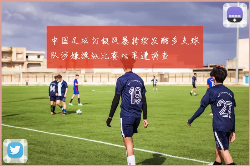 中国足坛打假风暴持续发酵多支球队涉嫌操纵比赛结果遭调查