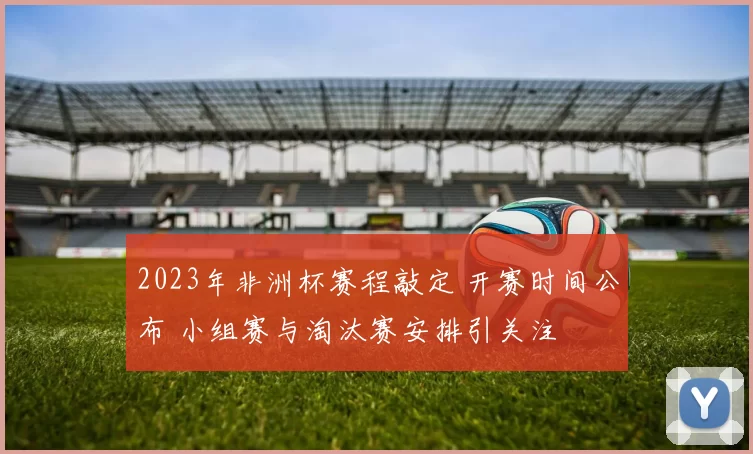 2023年非洲杯赛程敲定 开赛时间公布 小组赛与淘汰赛安排引关注