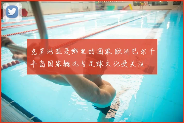 克罗地亚是哪里的国家 欧洲巴尔干半岛国家概况与足球文化受关注