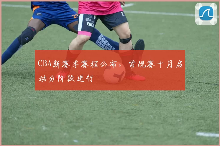 CBA新赛季赛程公布，常规赛十月启动分阶段进行