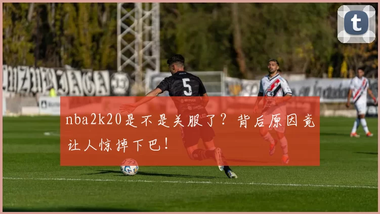 nba2k20是不是关服了？背后原因竟让人惊掉下巴！