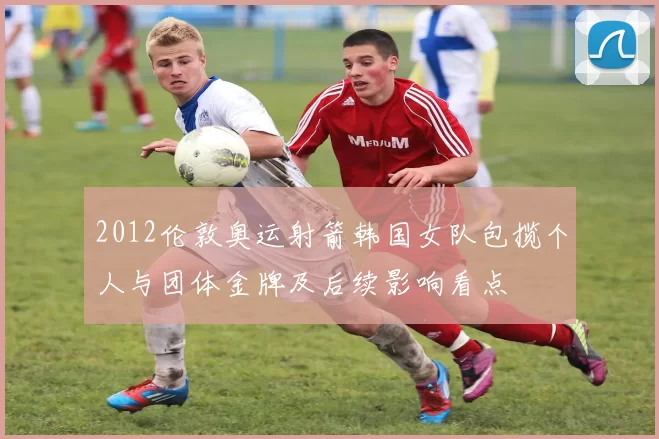 2012伦敦奥运射箭韩国女队包揽个人与团体金牌及后续影响看点