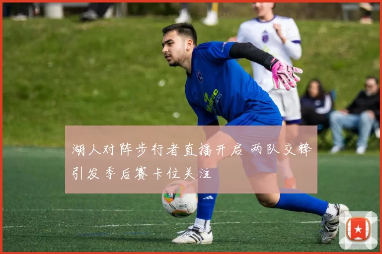 湖人对阵步行者直播开启 两队交锋引发季后赛卡位关注