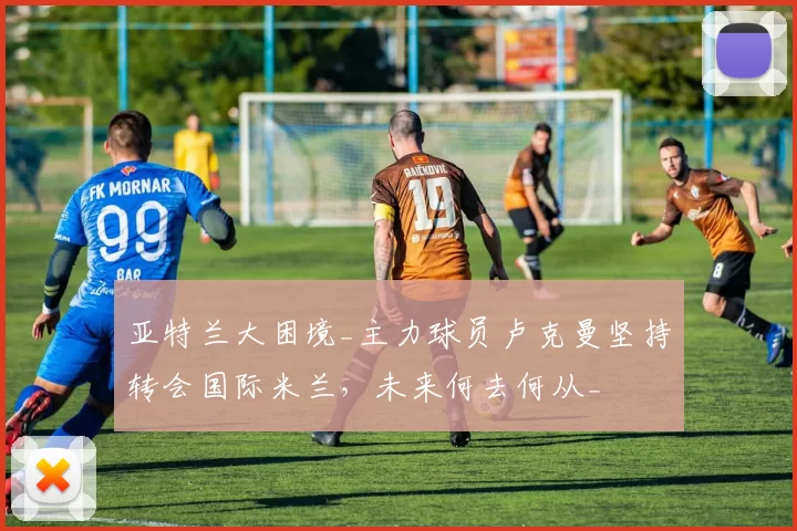 亚特兰大困境_主力球员卢克曼坚持转会国际米兰，未来何去何从_