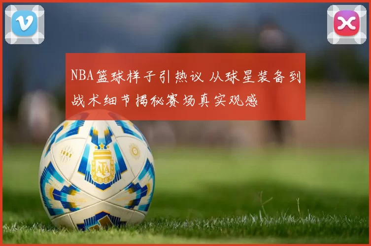 NBA篮球样子引热议 从球星装备到战术细节揭秘赛场真实观感