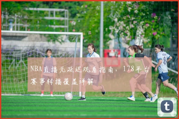 NBA直播无延迟观看指南，178平台赛事转播覆盖详解