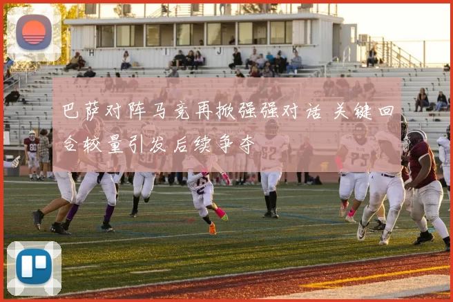 巴萨对阵马竞再掀强强对话 关键回合较量引发后续争夺